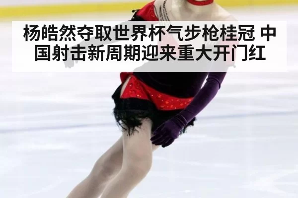 杨皓然夺取世界杯气步枪桂冠 中国射击新周期迎来重大开门红