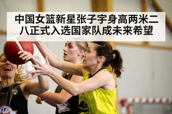 中国女篮新星张子宇身高两米二八正式入选国家队成未来希望